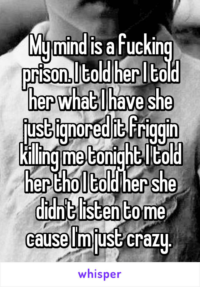 My mind is a fucking prison. I told her I told her what I have she just ignored it friggin killing me tonight I told her tho I told her she didn't listen to me cause I'm just crazy. 