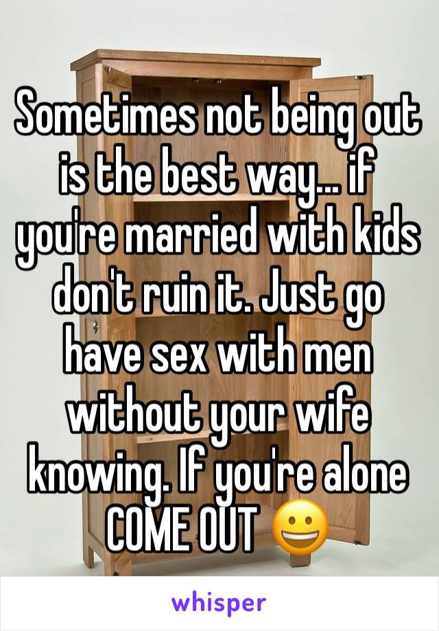 Sometimes not being out is the best way... if you're married with kids don't ruin it. Just go have sex with men without your wife knowing. If you're alone COME OUT 😀