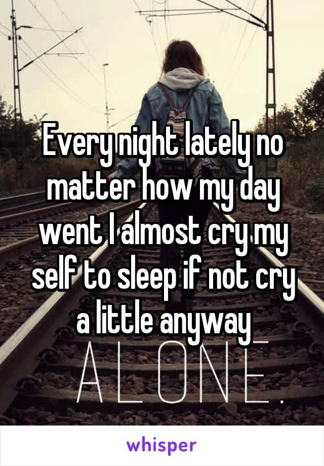 Every night lately no matter how my day went I almost cry my self to sleep if not cry a little anyway