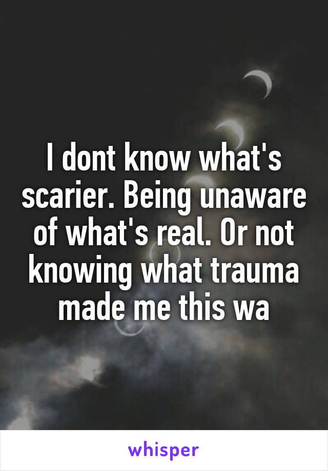 I dont know what's scarier. Being unaware of what's real. Or not knowing what trauma made me this wa