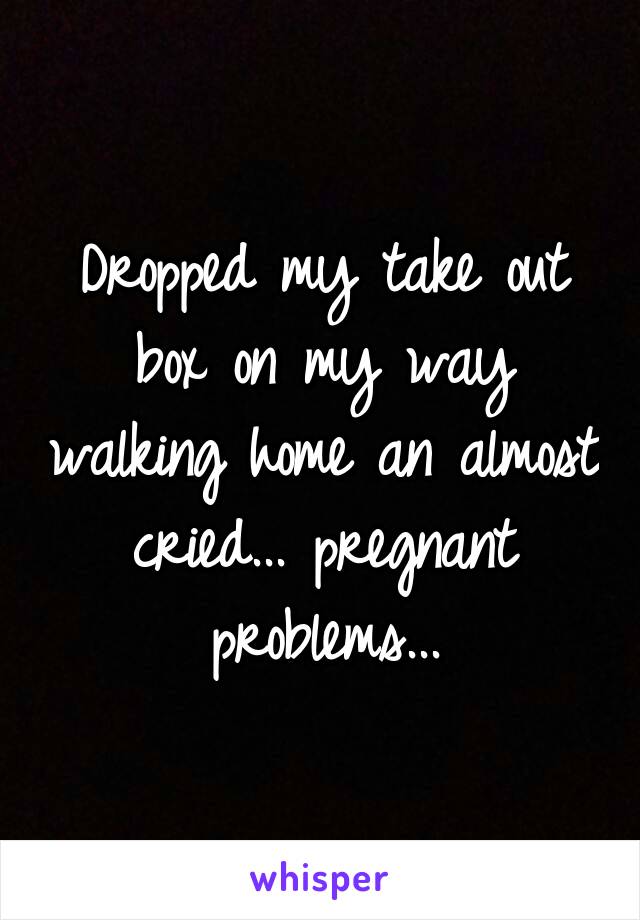 Dropped my take out box on my way walking home an almost cried... pregnant problems...