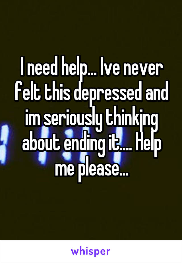 I need help... Ive never felt this depressed and im seriously thinkjng about ending it.... Help me please...
