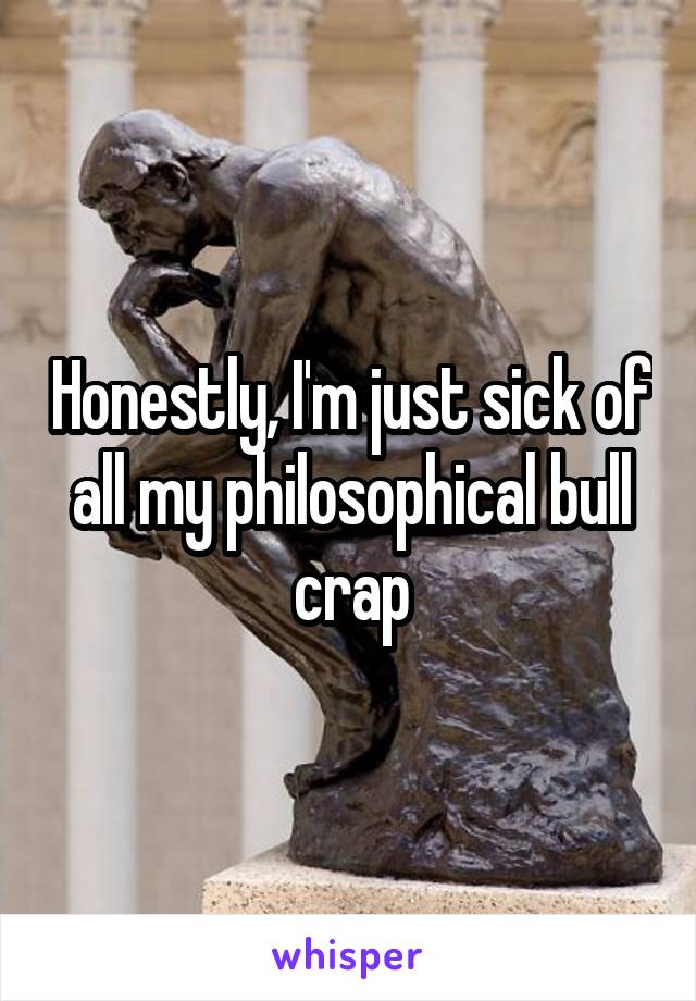 Honestly, I'm just sick of all my philosophical bull crap