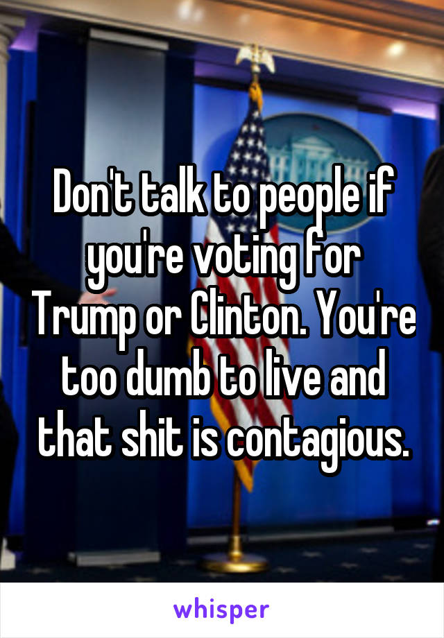 Don't talk to people if you're voting for Trump or Clinton. You're too dumb to live and that shit is contagious.