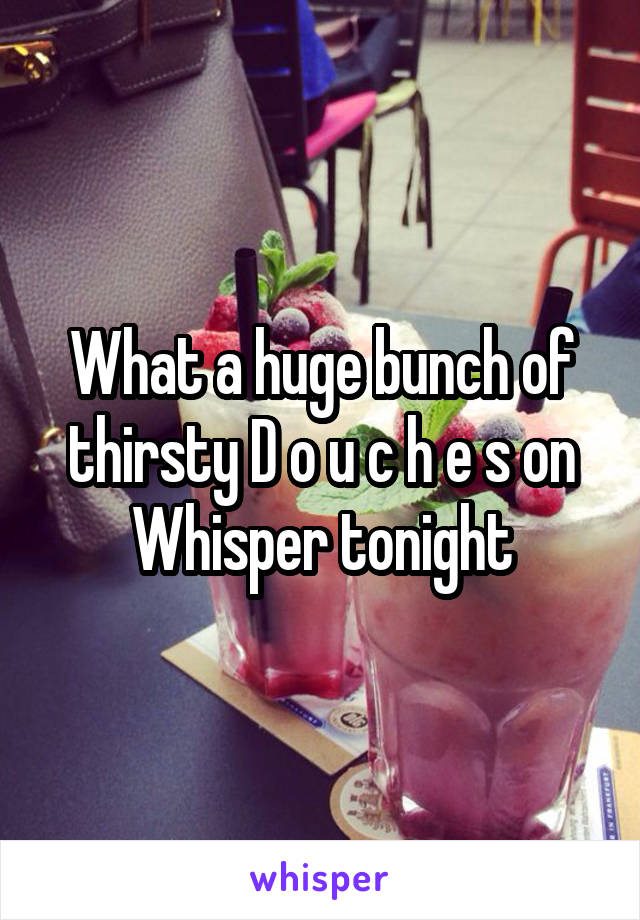 What a huge bunch of thirsty D o u c h e s on Whisper tonight