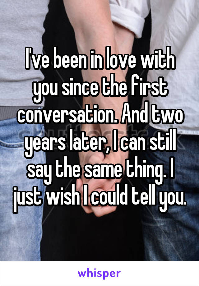 I've been in love with you since the first conversation. And two years later, I can still say the same thing. I just wish I could tell you. 