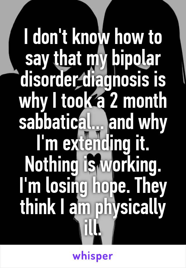 I don't know how to say that my bipolar disorder diagnosis is why I took a 2 month sabbatical... and why I'm extending it. Nothing is working. I'm losing hope. They think I am physically ill.