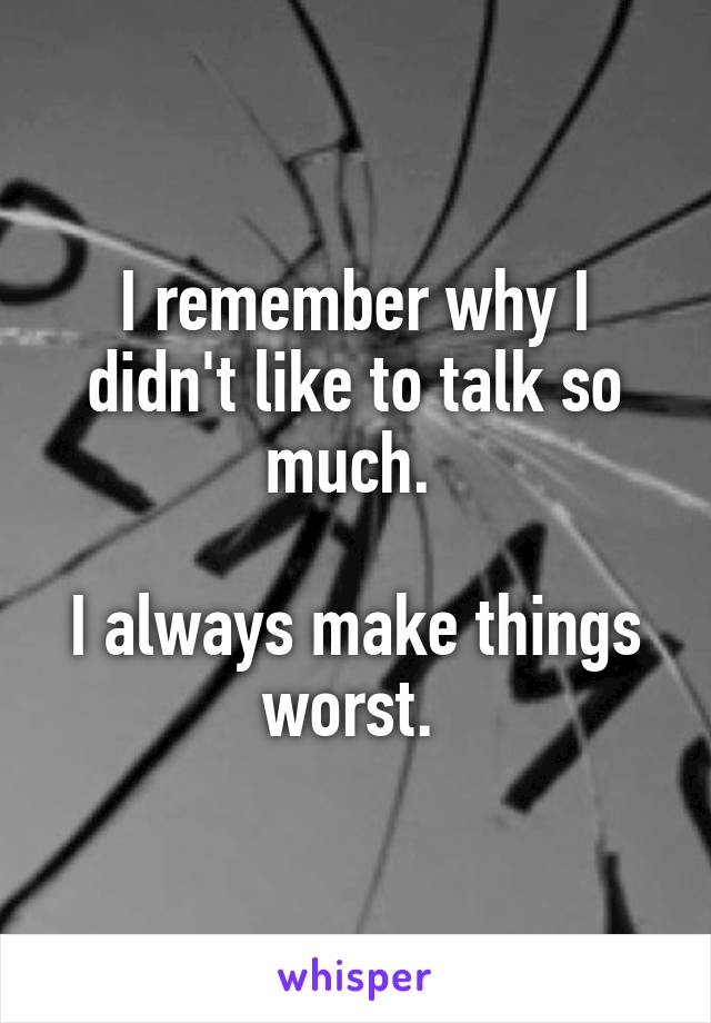 I remember why I didn't like to talk so much. 

I always make things worst. 