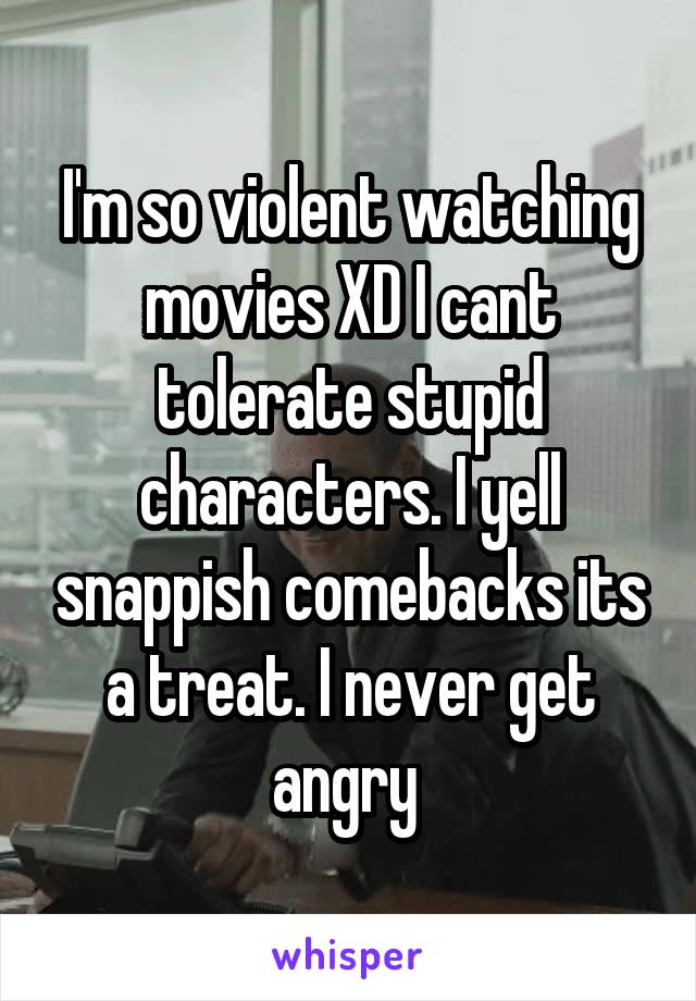 I'm so violent watching movies XD I cant tolerate stupid characters. I yell snappish comebacks its a treat. I never get angry 