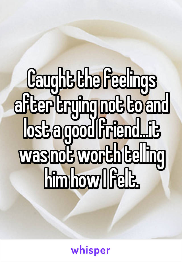 Caught the feelings after trying not to and lost a good friend...it was not worth telling him how I felt.