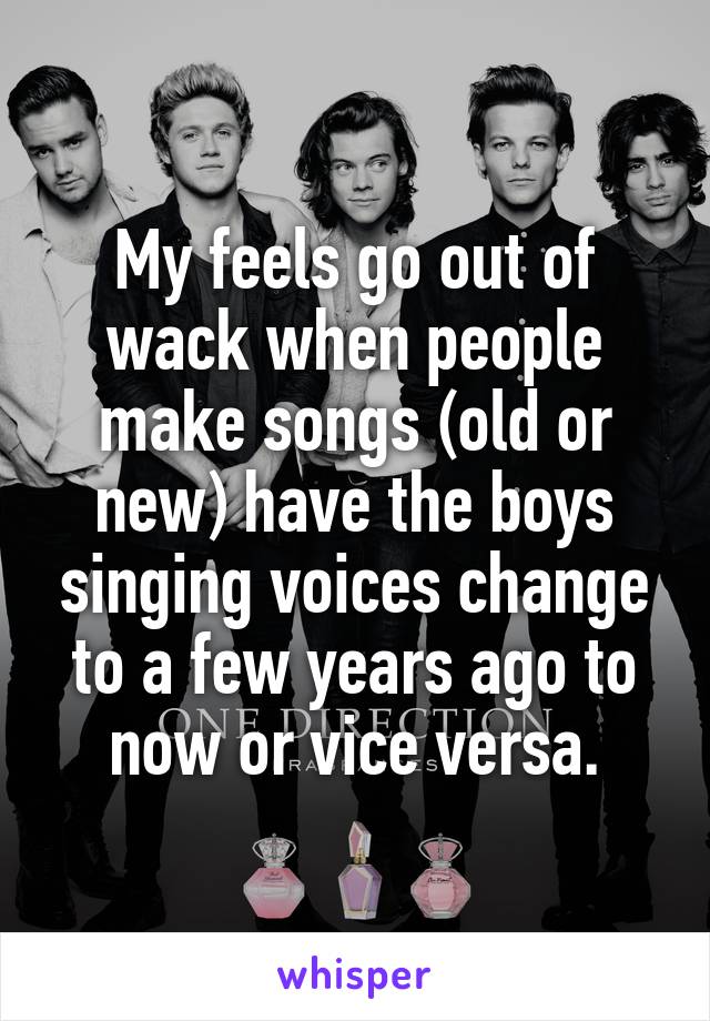 My feels go out of wack when people make songs (old or new) have the boys singing voices change to a few years ago to now or vice versa.