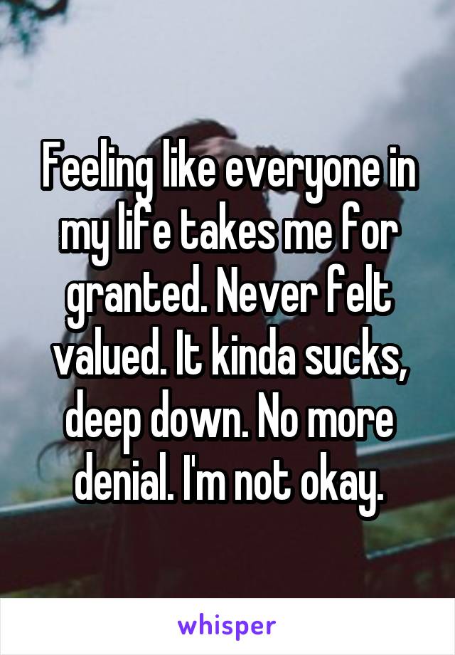 Feeling like everyone in my life takes me for granted. Never felt valued. It kinda sucks, deep down. No more denial. I'm not okay.