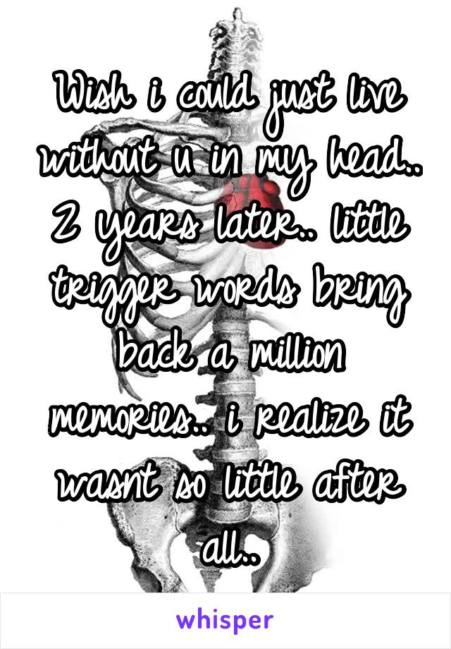 Wish i could just live without u in my head.. 2 years later.. little trigger words bring back a million memories.. i realize it wasnt so little after all..