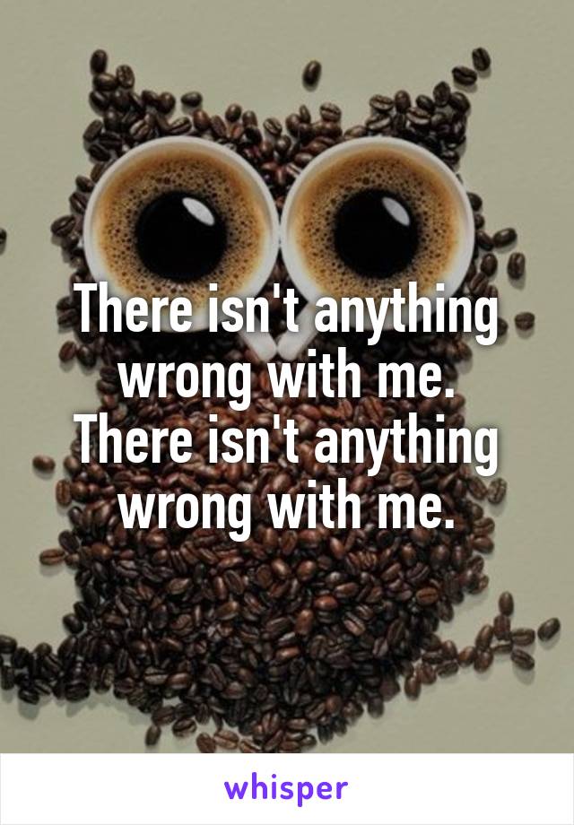 There isn't anything wrong with me.
There isn't anything wrong with me.