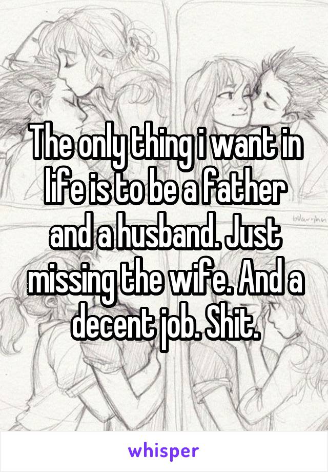 The only thing i want in life is to be a father and a husband. Just missing the wife. And a decent job. Shit.