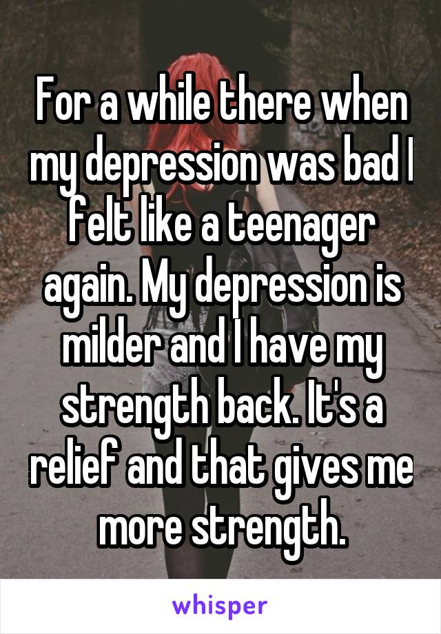 For a while there when my depression was bad I felt like a teenager again. My depression is milder and I have my strength back. It's a relief and that gives me more strength.