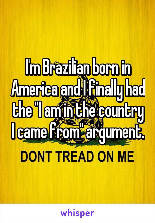 I'm Brazilian born in America and I finally had the "I am in the country I came from" argument. 