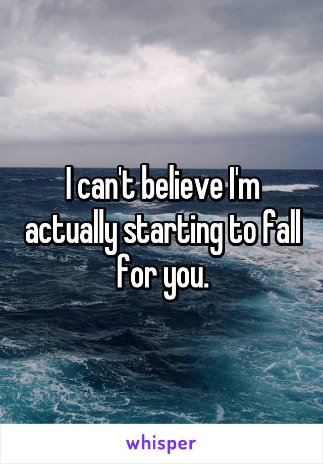 I can't believe I'm actually starting to fall for you.