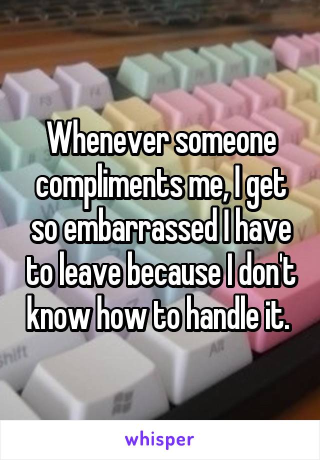 Whenever someone compliments me, I get so embarrassed I have to leave because I don't know how to handle it. 