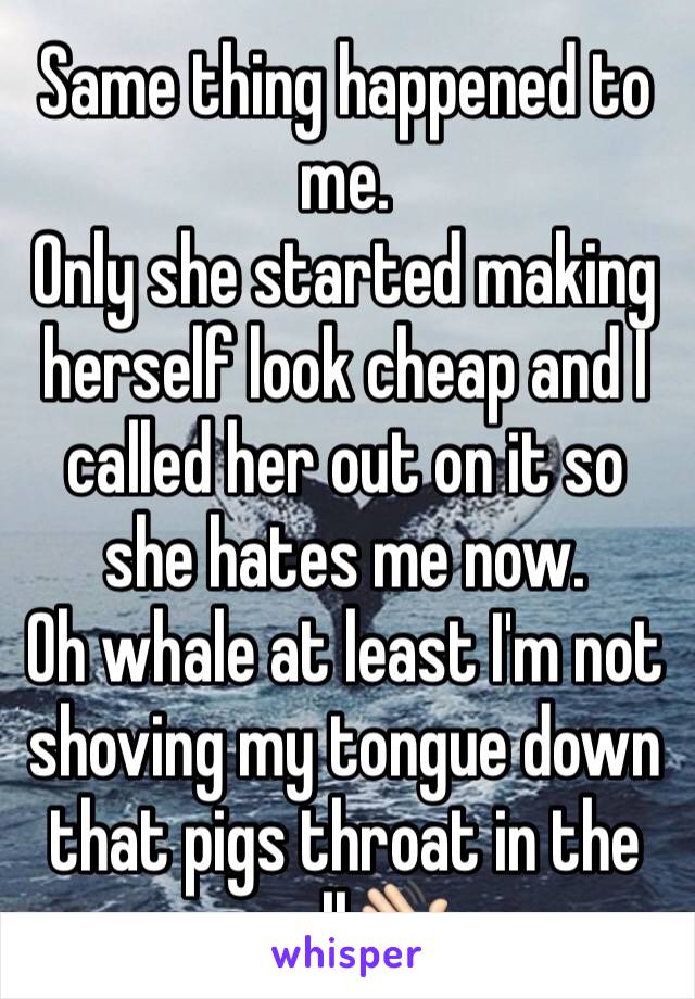 Same thing happened to me. 
Only she started making herself look cheap and I called her out on it so she hates me now.
Oh whale at least I'm not shoving my tongue down that pigs throat in the mall👋🏻