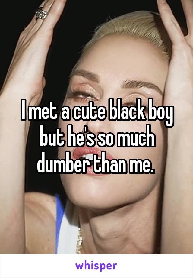 I met a cute black boy but he's so much dumber than me. 