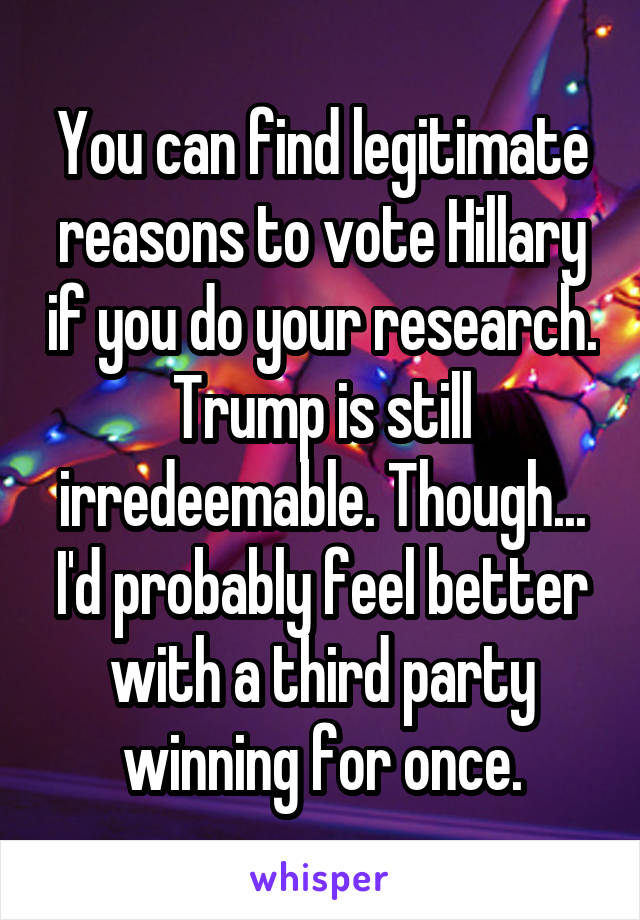 You can find legitimate reasons to vote Hillary if you do your research. Trump is still irredeemable. Though... I'd probably feel better with a third party winning for once.