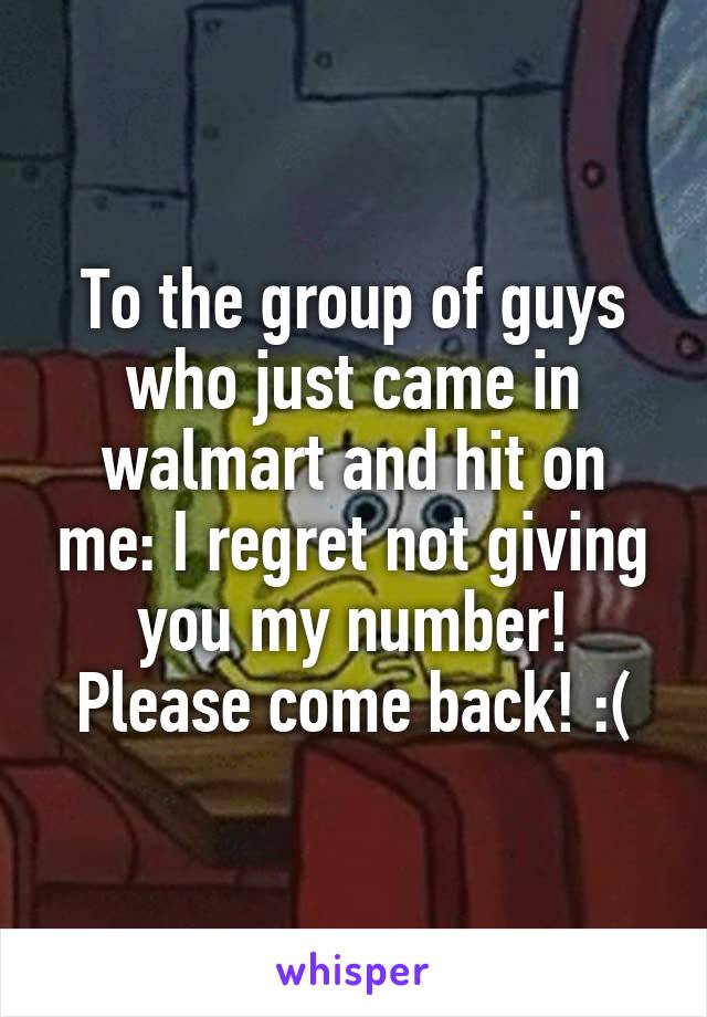 To the group of guys who just came in walmart and hit on me: I regret not giving you my number! Please come back! :(