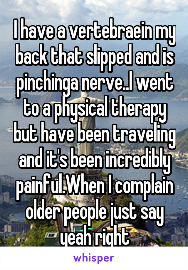 I have a vertebraein my back that slipped and is pinchinga nerve..I went to a physical therapy but have been traveling and it's been incredibly painful.When I complain older people just say yeah right