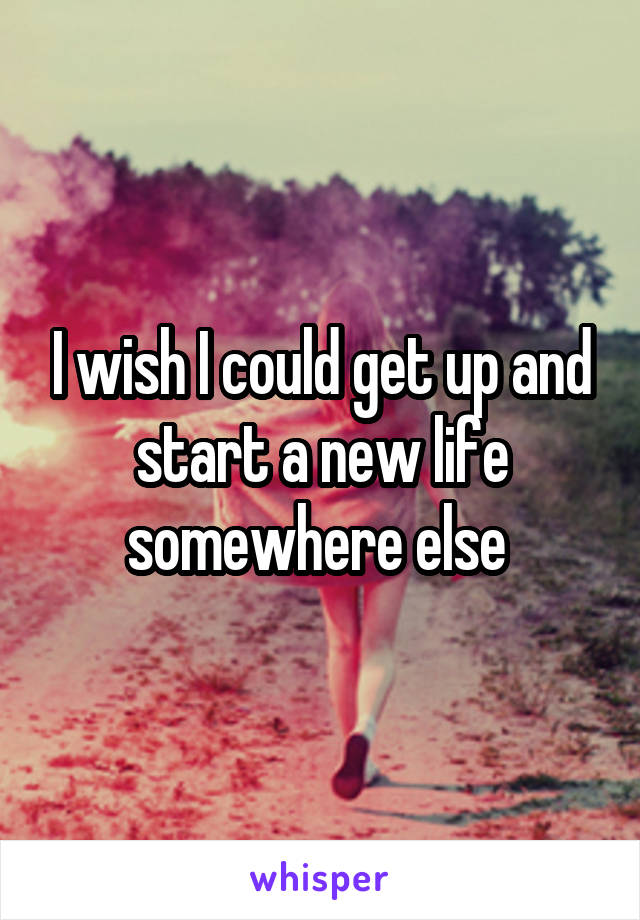 I wish I could get up and start a new life somewhere else 