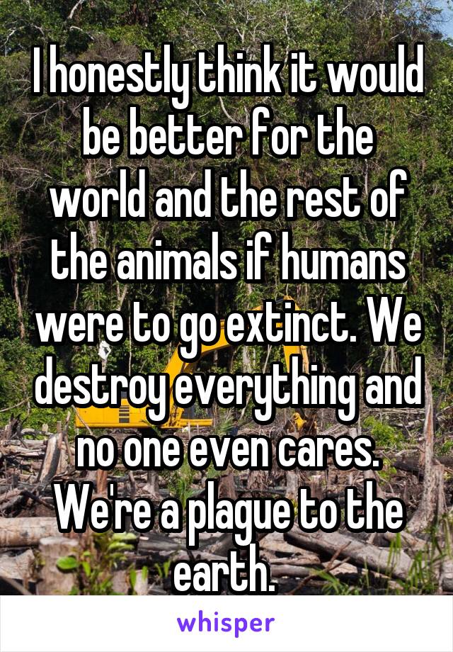 I honestly think it would be better for the world and the rest of the animals if humans were to go extinct. We destroy everything and no one even cares. We're a plague to the earth. 