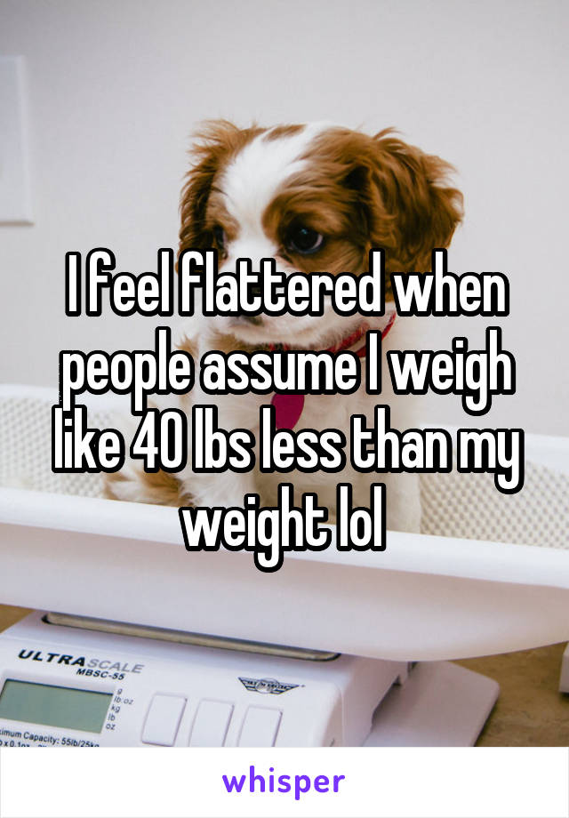 I feel flattered when people assume I weigh like 40 lbs less than my weight lol 