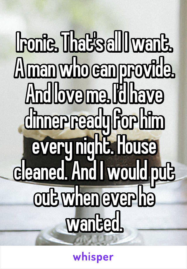 Ironic. That's all I want. A man who can provide. And love me. I'd have dinner ready for him every night. House cleaned. And I would put out when ever he wanted.