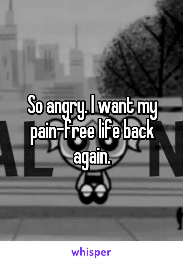 So angry. I want my pain-free life back again.