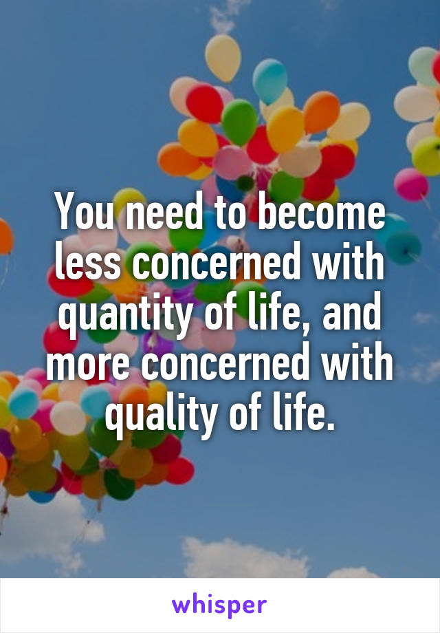 You need to become less concerned with quantity of life, and more concerned with quality of life.