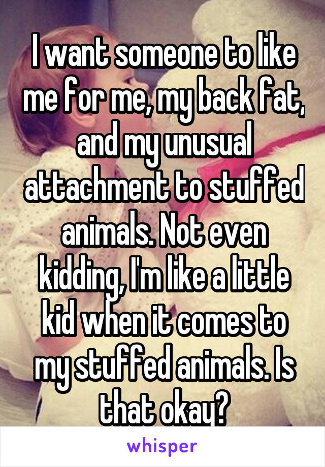 I want someone to like me for me, my back fat, and my unusual attachment to stuffed animals. Not even kidding, I'm like a little kid when it comes to my stuffed animals. Is that okay?