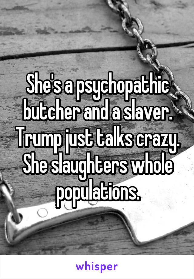 She's a psychopathic butcher and a slaver. Trump just talks crazy. She slaughters whole populations.