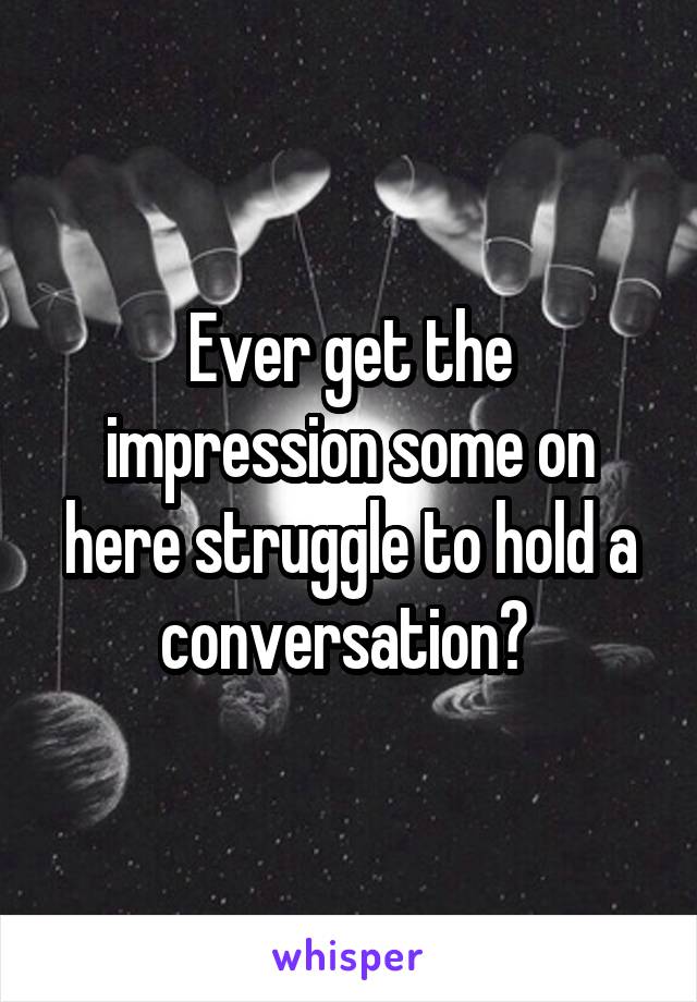 Ever get the impression some on here struggle to hold a conversation? 