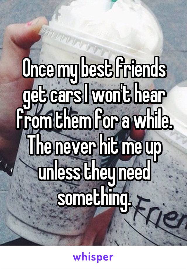 Once my best friends get cars I won't hear from them for a while. The never hit me up unless they need something.