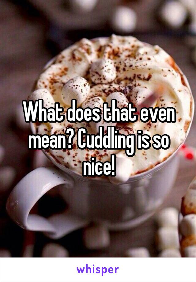 What does that even mean? Cuddling is so nice!