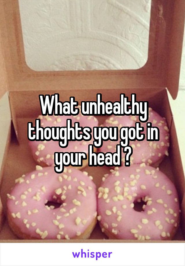 What unhealthy thoughts you got in your head ?