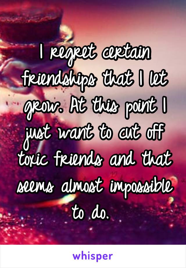 I regret certain friendships that I let grow. At this point I just want to cut off toxic friends and that seems almost impossible to do. 