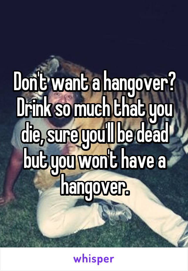 Don't want a hangover? Drink so much that you die, sure you'll be dead but you won't have a hangover.