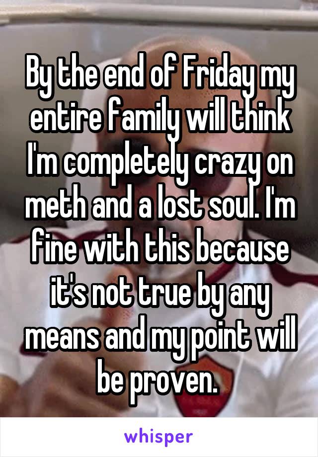 By the end of Friday my entire family will think I'm completely crazy on meth and a lost soul. I'm fine with this because it's not true by any means and my point will be proven. 