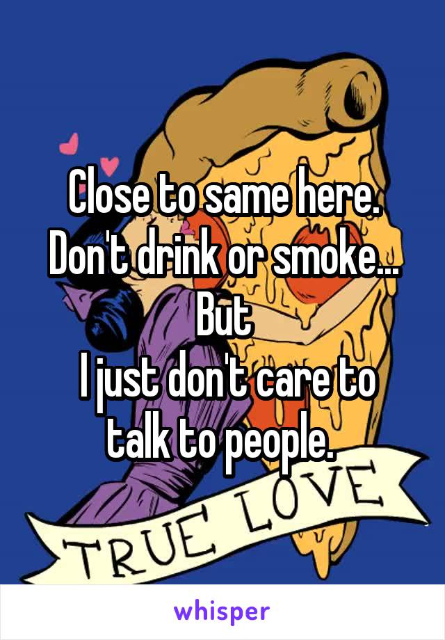 Close to same here. Don't drink or smoke... But
 I just don't care to talk to people. 