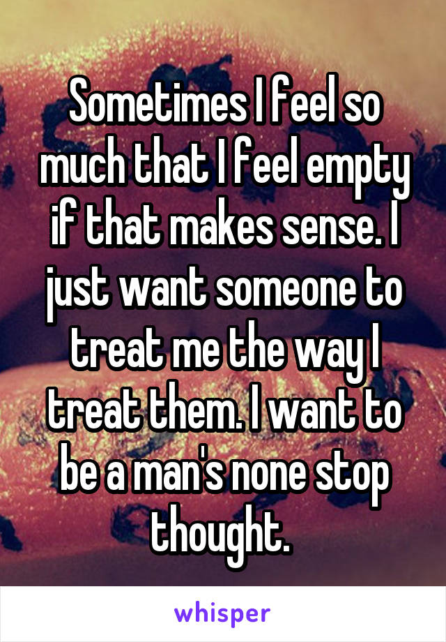 Sometimes I feel so much that I feel empty if that makes sense. I just want someone to treat me the way I treat them. I want to be a man's none stop thought. 