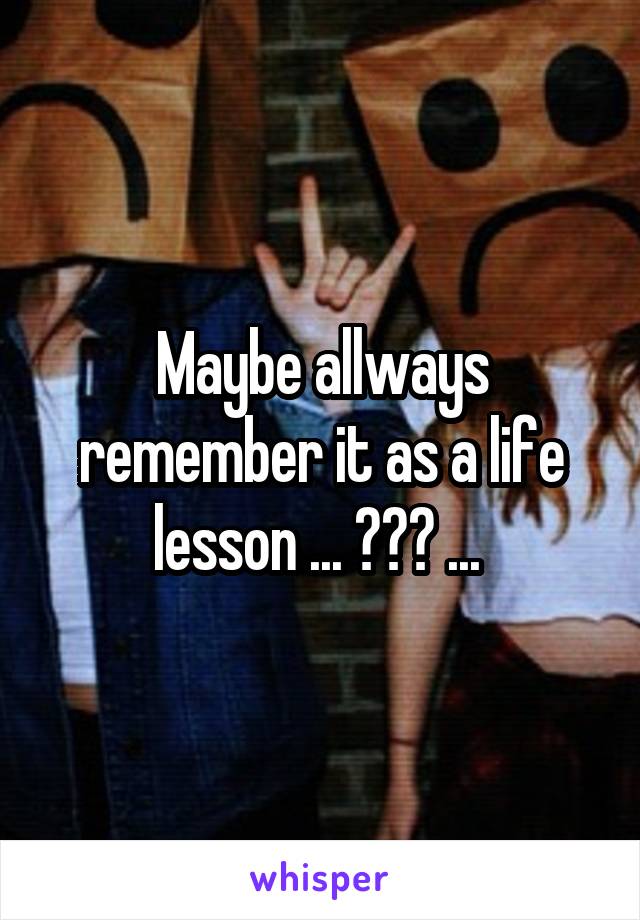 Maybe allways remember it as a life lesson ... ??? ... 