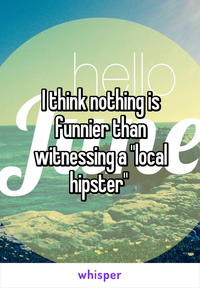 I think nothing is funnier than witnessing a "local hipster" 