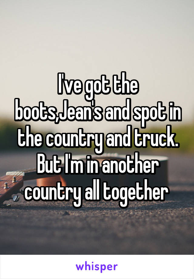 I've got the boots,Jean's and spot in the country and truck. But I'm in another country all together 