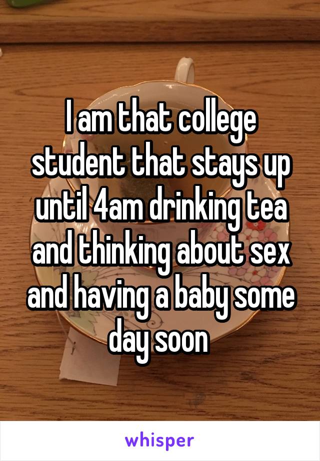 I am that college student that stays up until 4am drinking tea and thinking about sex and having a baby some day soon 