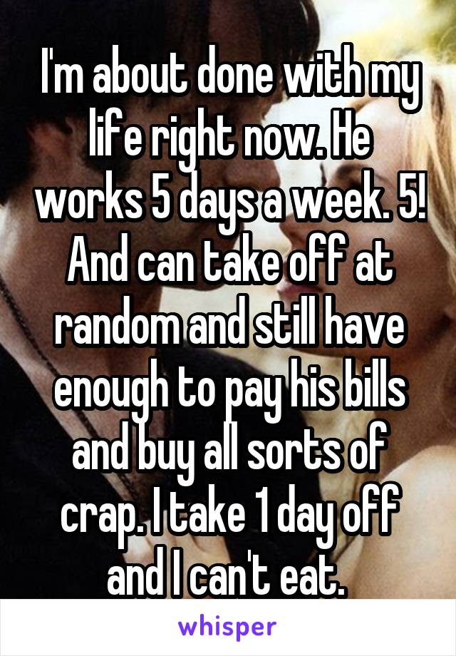 I'm about done with my life right now. He works 5 days a week. 5! And can take off at random and still have enough to pay his bills and buy all sorts of crap. I take 1 day off and I can't eat. 